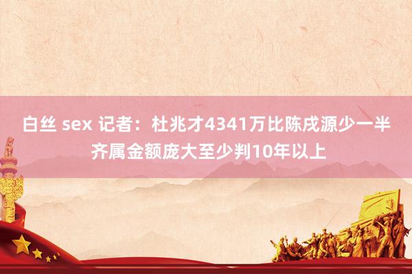 白丝 sex 记者：杜兆才4341万比陈戌源少一半 齐属金额庞大至少判10年以上