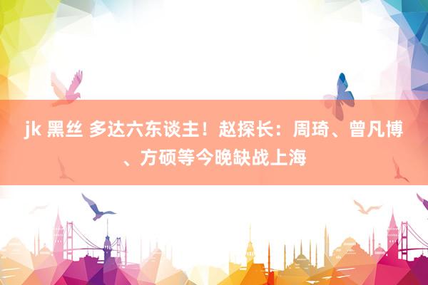 jk 黑丝 多达六东谈主！赵探长：周琦、曾凡博、方硕等今晚缺战上海