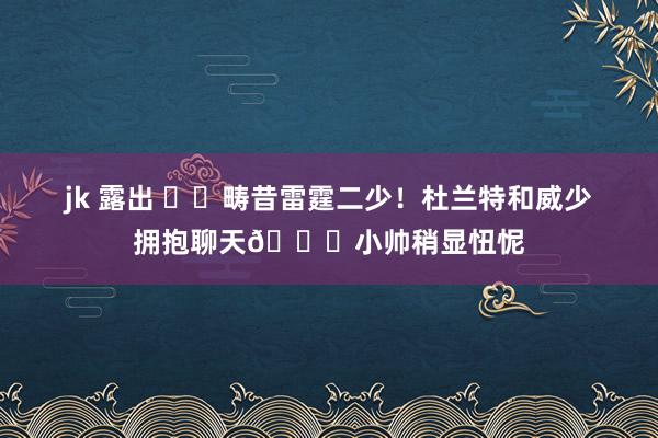 jk 露出 ⚡️畴昔雷霆二少！杜兰特和威少拥抱聊天😂小帅稍显忸怩
