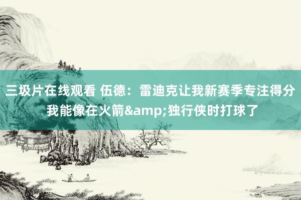 三圾片在线观看 伍德：雷迪克让我新赛季专注得分 我能像在火箭&独行侠时打球了