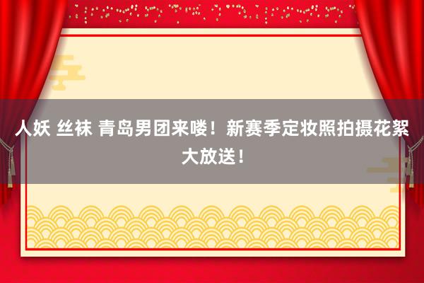 人妖 丝袜 青岛男团来喽！新赛季定妆照拍摄花絮大放送！