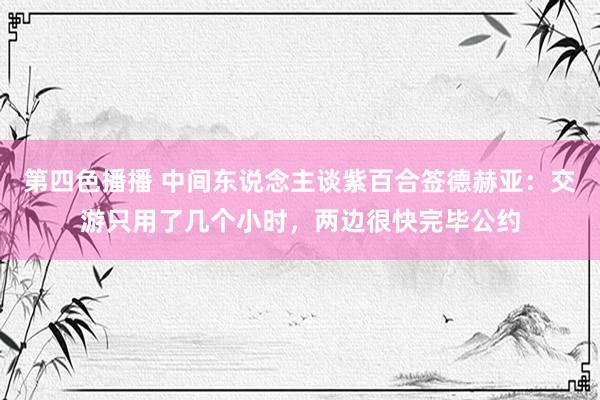第四色播播 中间东说念主谈紫百合签德赫亚：交游只用了几个小时，两边很快完毕公约