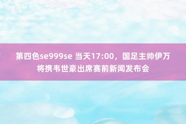 第四色se999se 当天17:00，国足主帅伊万将携韦世豪出席赛前新闻发布会