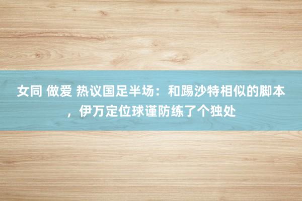女同 做爱 热议国足半场：和踢沙特相似的脚本，伊万定位球谨防练了个独处