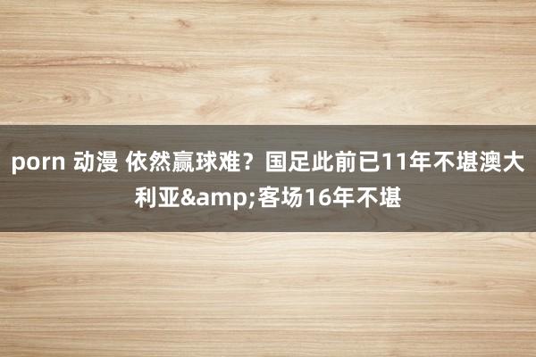 porn 动漫 依然赢球难？国足此前已11年不堪澳大利亚&客场16年不堪