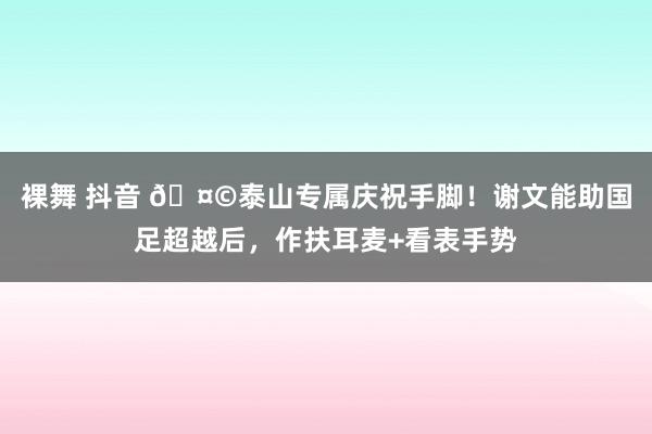 裸舞 抖音 🤩泰山专属庆祝手脚！谢文能助国足超越后，作扶耳麦+看表手势