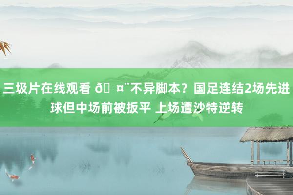 三圾片在线观看 🤨不异脚本？国足连结2场先进球但中场前被扳平 上场遭沙特逆转