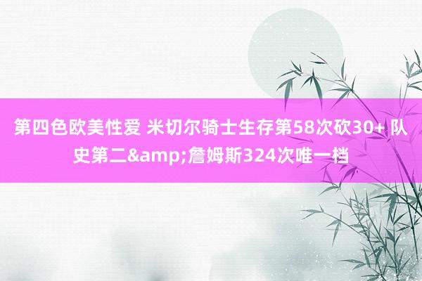 第四色欧美性爱 米切尔骑士生存第58次砍30+ 队史第二&詹姆斯324次唯一档