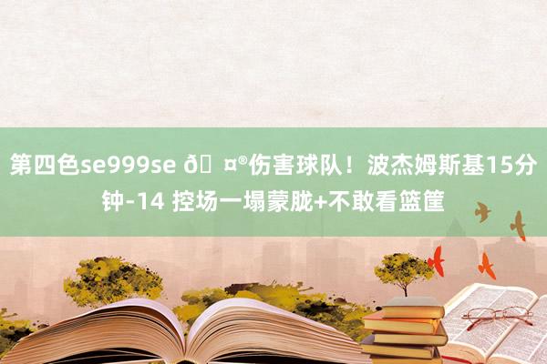 第四色se999se 🤮伤害球队！波杰姆斯基15分钟-14 控场一塌蒙胧+不敢看篮筐