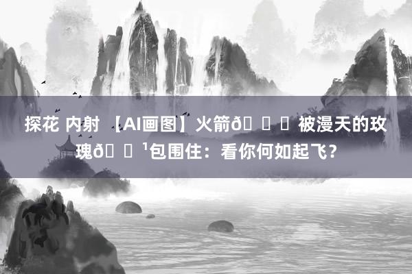 探花 内射 【AI画图】火箭🚀被漫天的玫瑰🌹包围住：看你何如起飞？