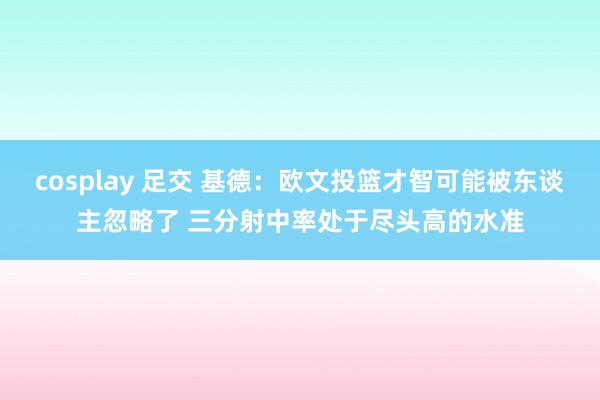 cosplay 足交 基德：欧文投篮才智可能被东谈主忽略了 三分射中率处于尽头高的水准