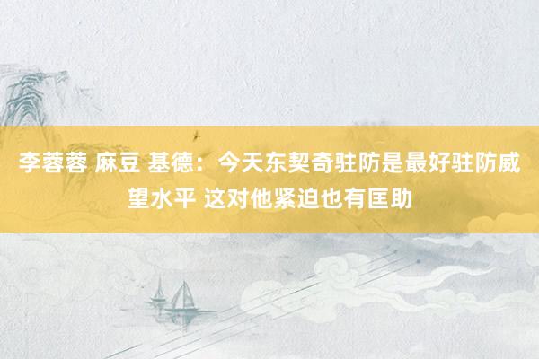 李蓉蓉 麻豆 基德：今天东契奇驻防是最好驻防威望水平 这对他紧迫也有匡助