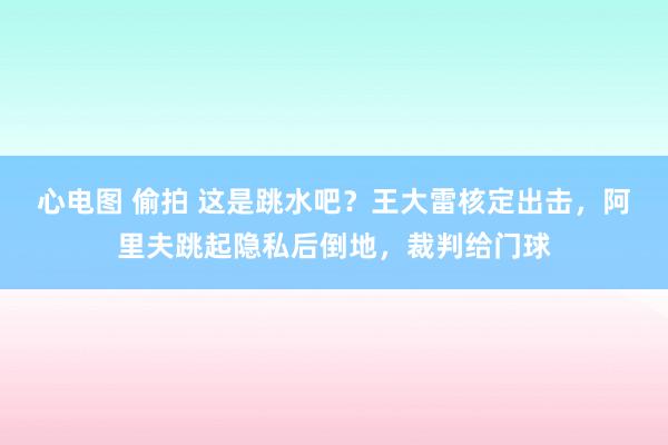 心电图 偷拍 这是跳水吧？王大雷核定出击，阿里夫跳起隐私后倒地，裁判给门球