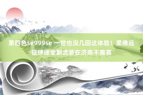 第四色se999se 一世也没几回这体验！柔佛远征球迷全副武装在济南不雅赛