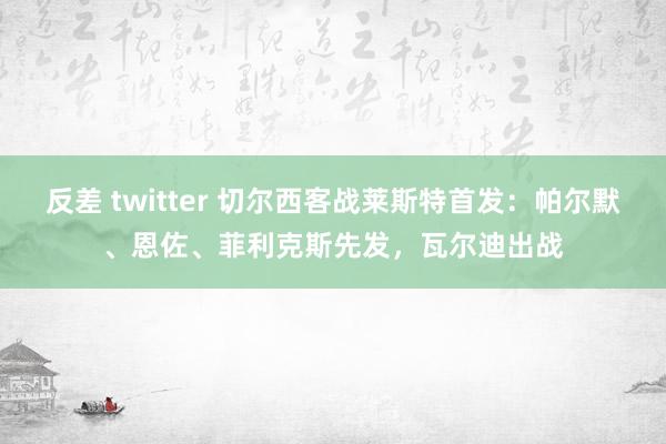 反差 twitter 切尔西客战莱斯特首发：帕尔默、恩佐、菲利克斯先发，瓦尔迪出战