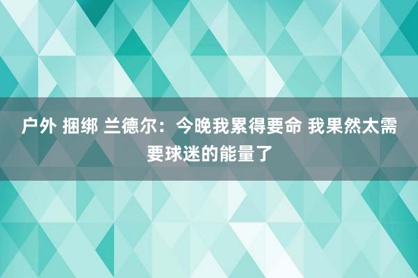 户外 捆绑 兰德尔：今晚我累得要命 我果然太需要球迷的能量了