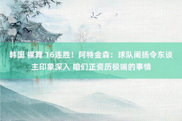 韩国 裸舞 16连胜！阿特金森：球队阐扬令东谈主印象深入 咱们正资历极端的事情