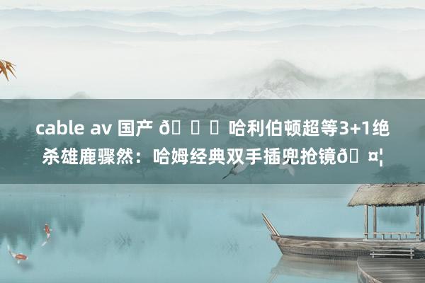 cable av 国产 😂哈利伯顿超等3+1绝杀雄鹿骤然：哈姆经典双手插兜抢镜🤦