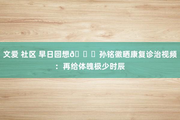 文爱 社区 早日回想🙏孙铭徽晒康复诊治视频：再给体魄极少时辰