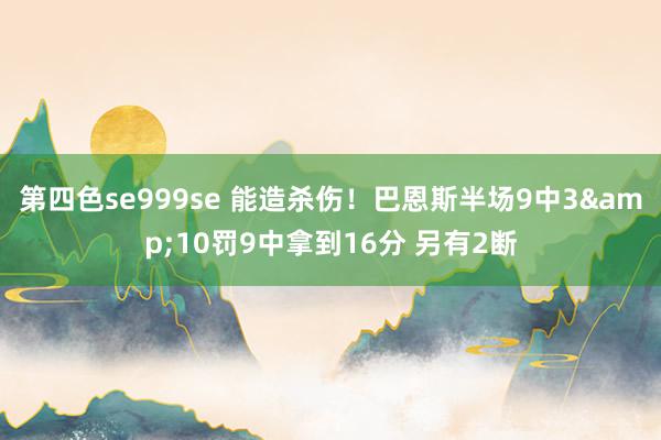 第四色se999se 能造杀伤！巴恩斯半场9中3&10罚9中拿到16分 另有2断