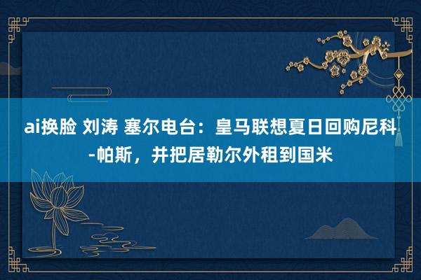 ai换脸 刘涛 塞尔电台：皇马联想夏日回购尼科-帕斯，并把居勒尔外租到国米