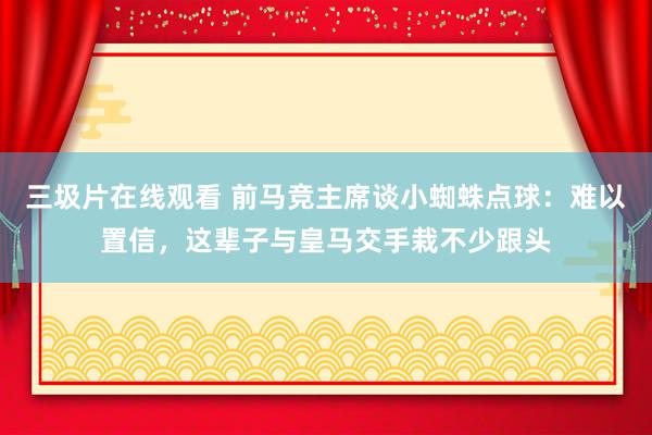 三圾片在线观看 前马竞主席谈小蜘蛛点球：难以置信，这辈子与皇马交手栽不少跟头