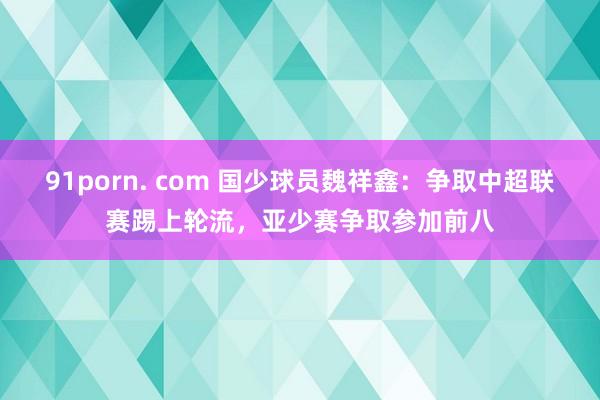 91porn. com 国少球员魏祥鑫：争取中超联赛踢上轮流，亚少赛争取参加前八