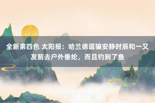 全新第四色 太阳报：哈兰德诓骗安静时辰和一又友前去户外垂纶，而且钓到了鱼