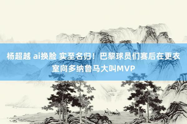 杨超越 ai换脸 实至名归！巴黎球员们赛后在更衣室向多纳鲁马大叫MVP