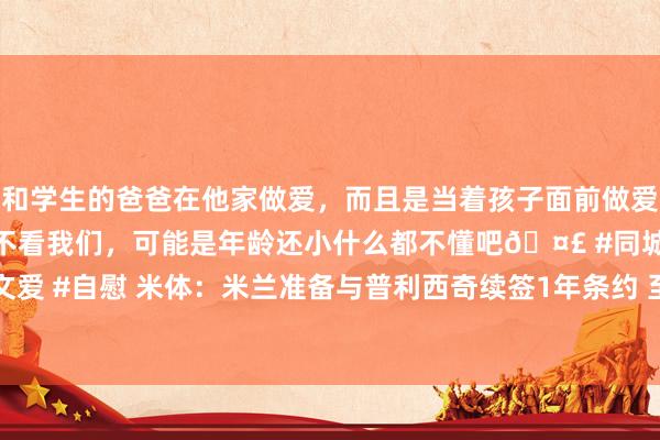 和学生的爸爸在他家做爱，而且是当着孩子面前做爱，太刺激了，孩子完全不看我们，可能是年龄还小什么都不懂吧🤣 #同城 #文爱 #自慰 米体：米兰准备与普利西奇续签1年条约 至2028年到期+1年续约选项