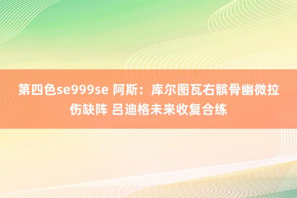 第四色se999se 阿斯：库尔图瓦右髌骨幽微拉伤缺阵 吕迪格未来收复合练