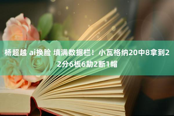 杨超越 ai换脸 填满数据栏！小瓦格纳20中8拿到22分6板6助2断1帽