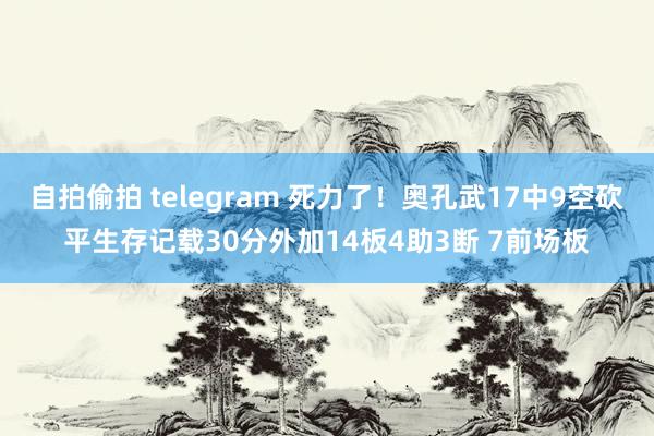 自拍偷拍 telegram 死力了！奥孔武17中9空砍平生存记载30分外加14板4助3断 7前场板