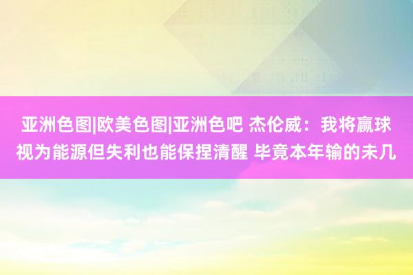 亚洲色图|欧美色图|亚洲色吧 杰伦威：我将赢球视为能源但失利也能保捏清醒 毕竟本年输的未几