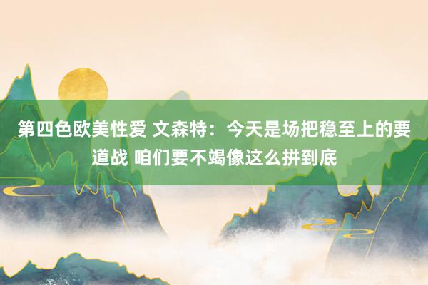 第四色欧美性爱 文森特：今天是场把稳至上的要道战 咱们要不竭像这么拼到底