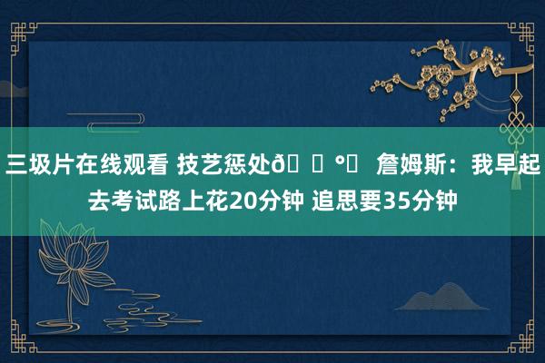 三圾片在线观看 技艺惩处🕰️ 詹姆斯：我早起去考试路上花20分钟 追思要35分钟