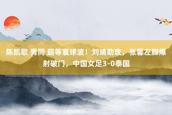 陈凯歌 男同 超等寰球波！刘靖助攻，张馨左脚爆射破门，中国女足3-0泰国
