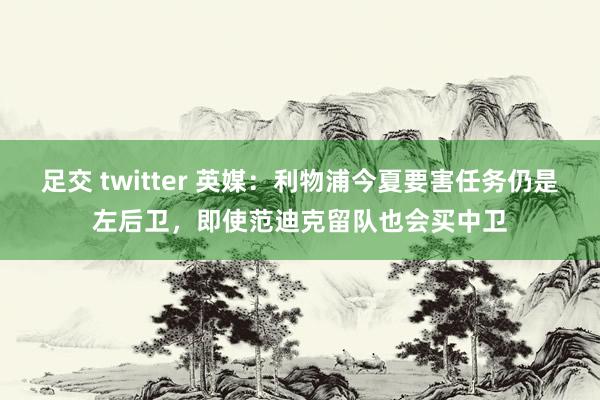 足交 twitter 英媒：利物浦今夏要害任务仍是左后卫，即使范迪克留队也会买中卫