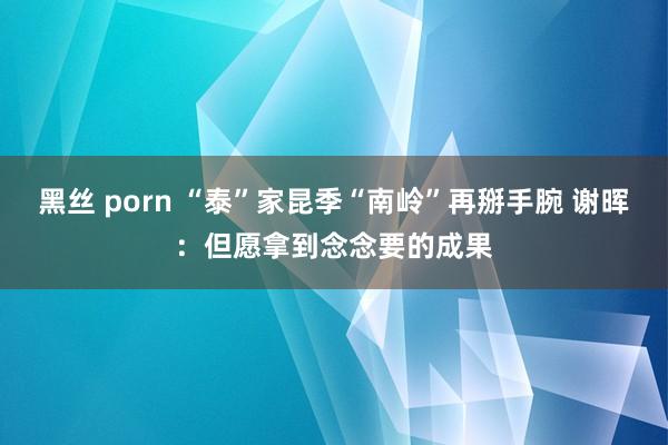 黑丝 porn “泰”家昆季“南岭”再掰手腕 谢晖：但愿拿到念念要的成果