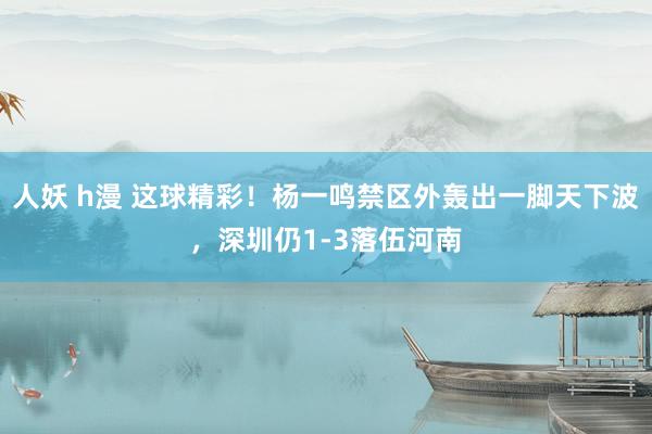 人妖 h漫 这球精彩！杨一鸣禁区外轰出一脚天下波，深圳仍1-3落伍河南