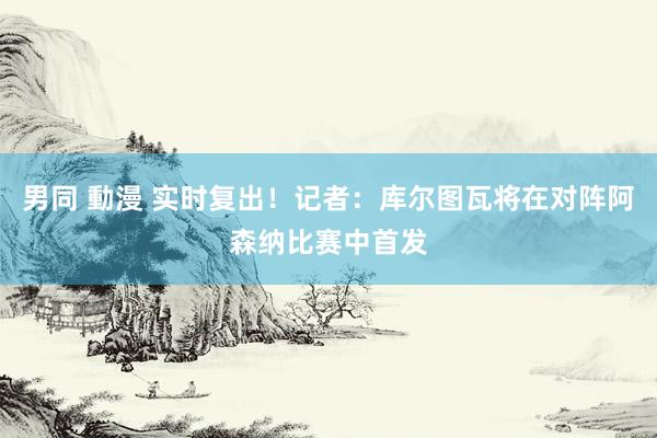 男同 動漫 实时复出！记者：库尔图瓦将在对阵阿森纳比赛中首发