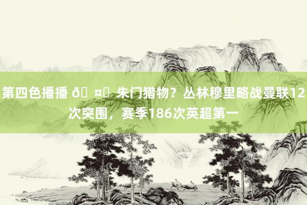 第四色播播 🤔朱门猎物？丛林穆里略战曼联12次突围，赛季186次英超第一