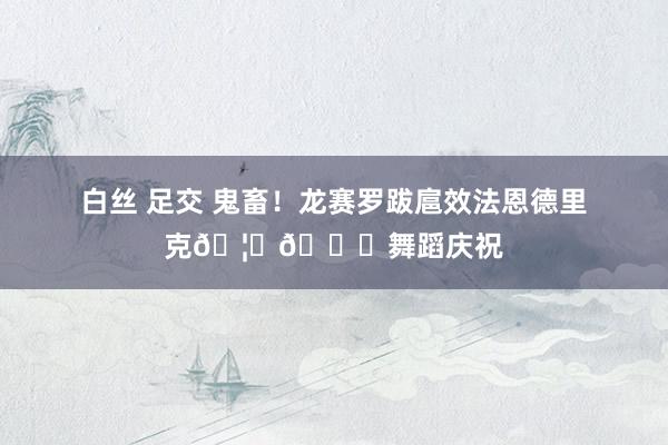 白丝 足交 鬼畜！龙赛罗跋扈效法恩德里克🦕🐊舞蹈庆祝
